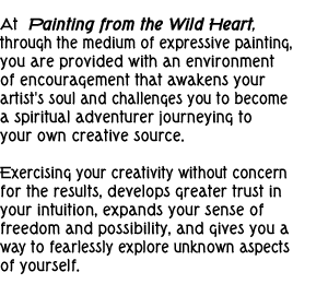 At  Painting from the Wild Heart, through the medium of expressive painting, you are provided with an environment of encouragement that awakens your artist's soul and challenges you to become a spiritual adventurer journeying to your own creative source.